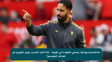 مانشستر يونايتد يسعى للعودة إلى أوروبا.. ماذا قال المدرب روبن أموريم عن أهداف الموسم؟